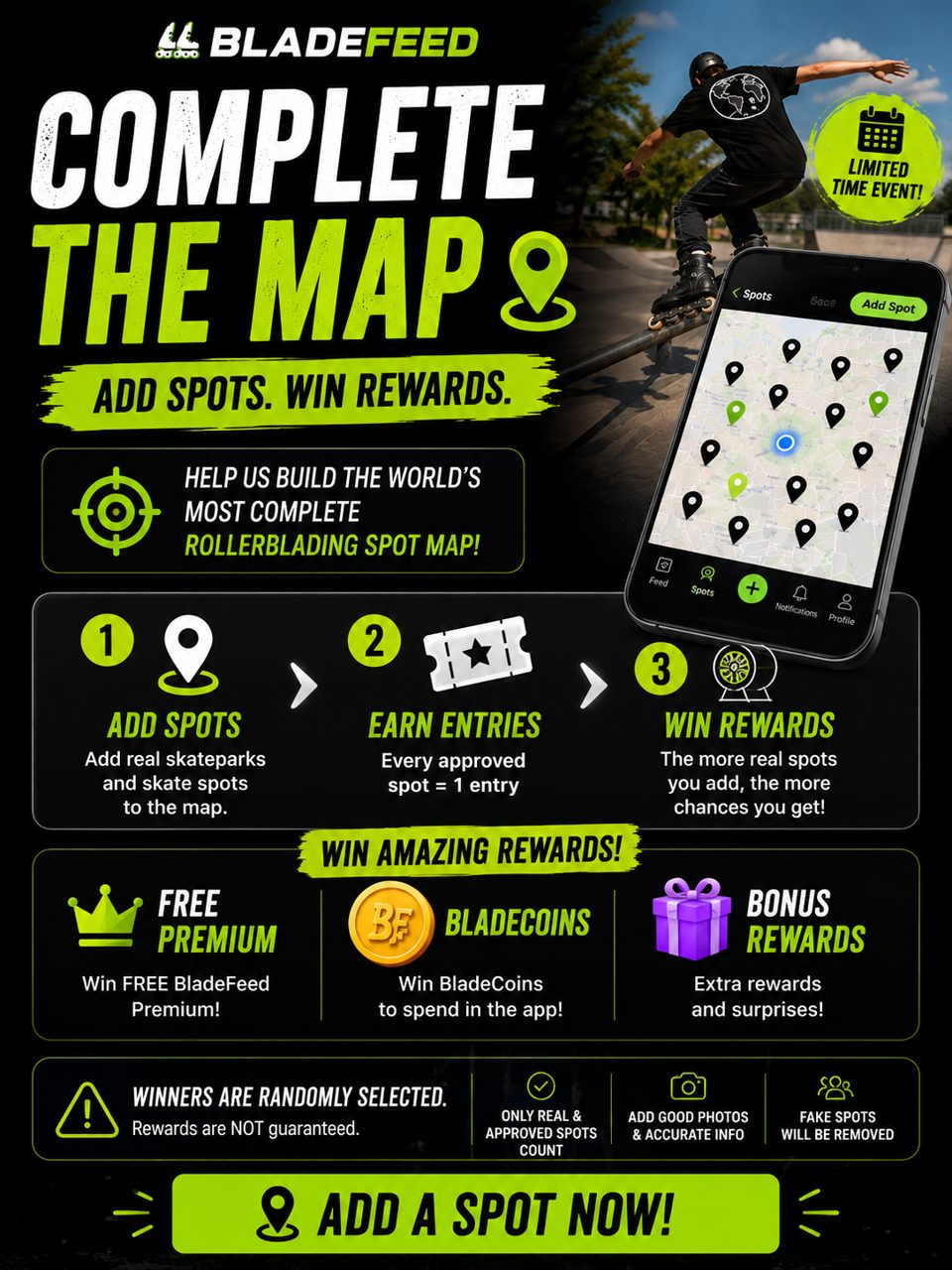 🌍 COMPLETE THE MAP!

Help us build the world’s most complete rollerblading spot map.

📍 Add real skateparks & skate spots
🎟️ Every approved spot = 1 entry
🔥 The more real spots you add, the more chances you get!

🏆 WIN REWARDS
👑 Free BladeFeed Premium
🪙 BladeCoins
🎁 Bonus rewards

⚠️ Winners are randomly selected. Rewards are not guaranteed. Only real & approved spots count. Fake spots will be removed.

📸 Add good photos & accurate information.

📍 ADD A SPOT NOW!